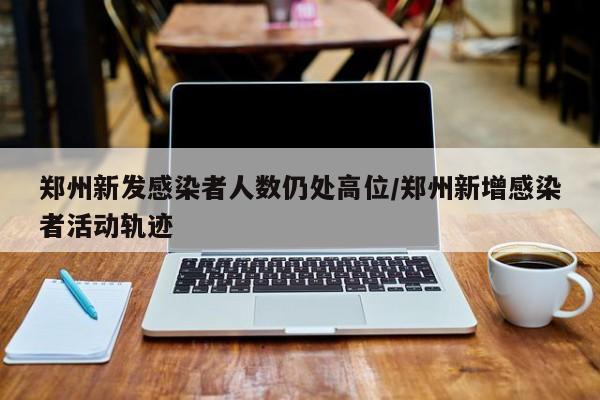 郑州新发感染者人数仍处高位/郑州新增感染者活动轨迹