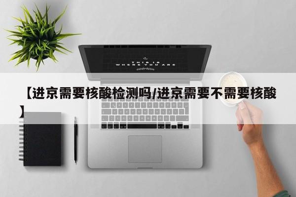 【进京需要核酸检测吗/进京需要不需要核酸】