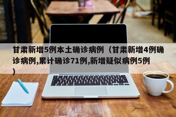 甘肃新增5例本土确诊病例（甘肃新增4例确诊病例,累计确诊71例,新增疑似病例5例）