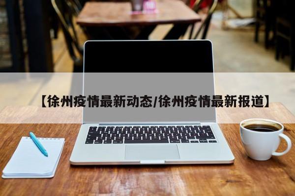 【徐州疫情最新动态/徐州疫情最新报道】