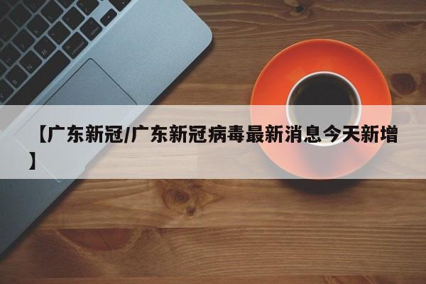 【广东新冠/广东新冠病毒最新消息今天新增】