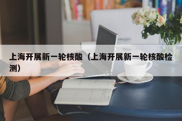 上海开展新一轮核酸（上海开展新一轮核酸检测）