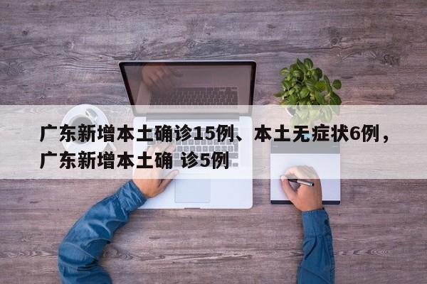 广东新增本土确诊15例、本土无症状6例，广东新增本土确 诊5例