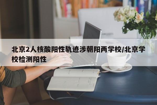 北京2人核酸阳性轨迹涉朝阳两学校/北京学校检测阳性