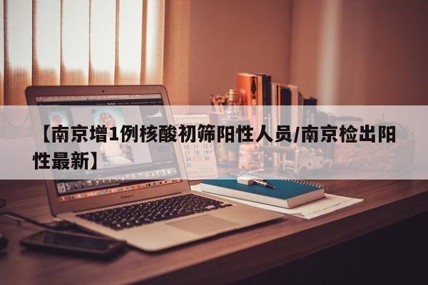 【南京增1例核酸初筛阳性人员/南京检出阳性最新】