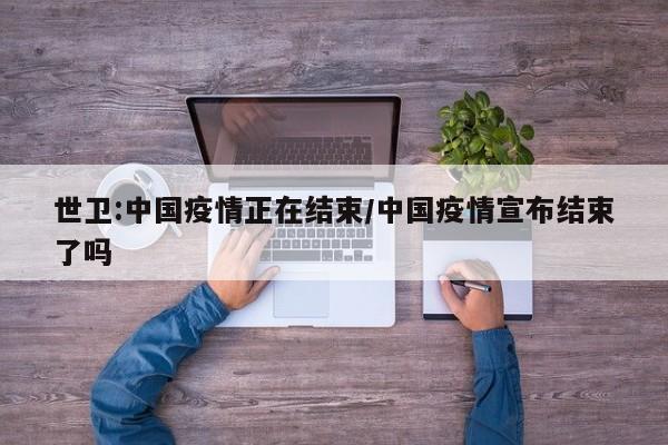 世卫:中国疫情正在结束/中国疫情宣布结束了吗