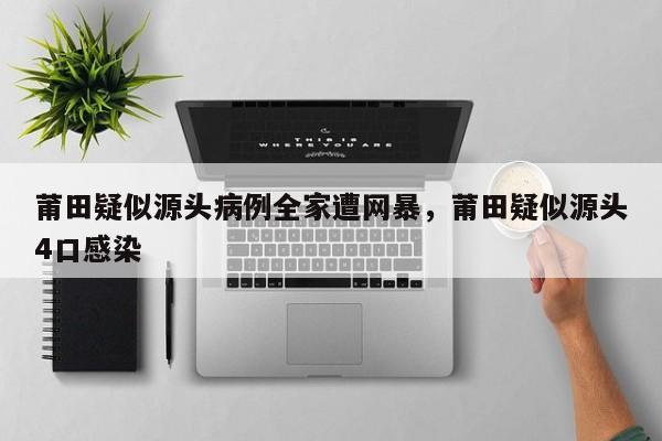 详细阅读:莆田疑似源头病例全家遭网暴,莆田疑似源头4口感染 莆田疑似源头病例全家遭网暴,莆田疑似源头4口感染
